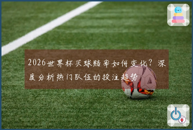 2026世界杯买球赔率如何变化？深度分析热门队伍的投注趋势